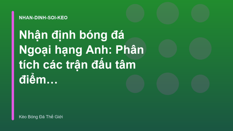 Nhận định bóng đá Ngoại hạng Anh: Phân tích các trận đấu tâm điểm tuần này